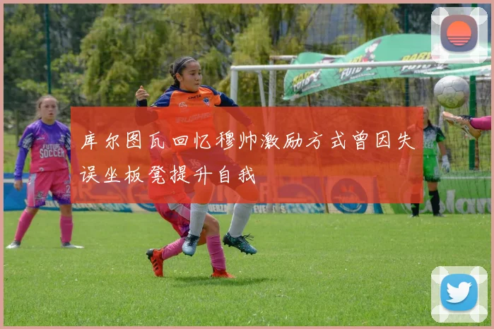 库尔图瓦回忆穆帅激励方式曾因失误坐板凳提升自我