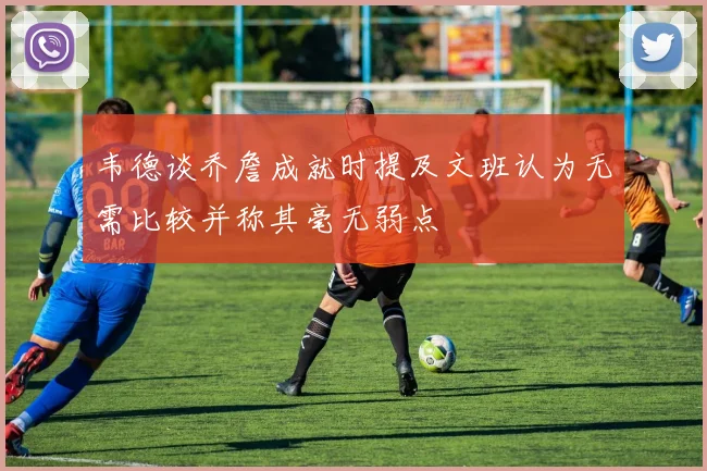 韦德谈乔詹成就时提及文班认为无需比较并称其毫无弱点