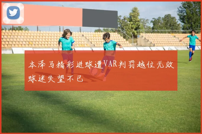 本泽马精彩进球遭VAR判罚越位无效球迷失望不已