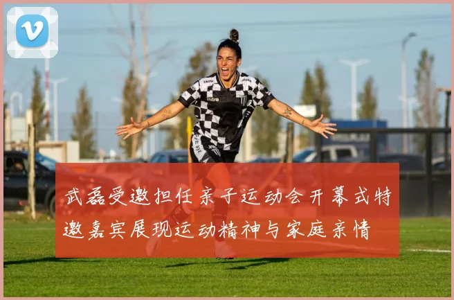 武磊受邀担任亲子运动会开幕式特邀嘉宾展现运动精神与家庭亲情