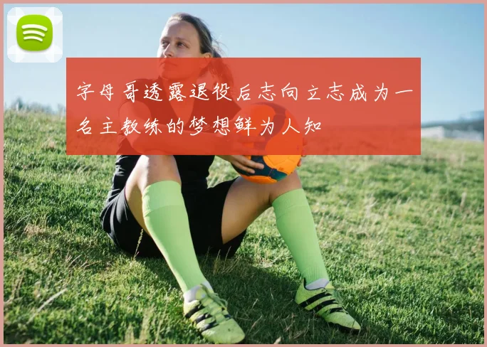 字母哥透露退役后志向立志成为一名主教练的梦想鲜为人知