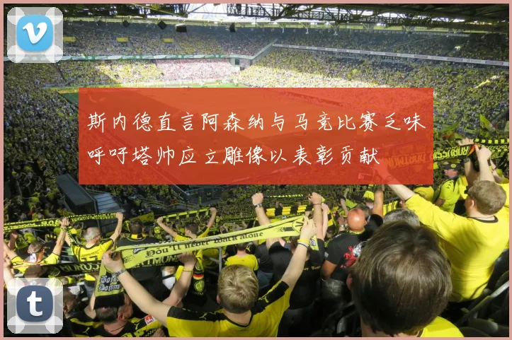 斯内德直言阿森纳与马竞比赛乏味呼吁塔帅应立雕像以表彰贡献