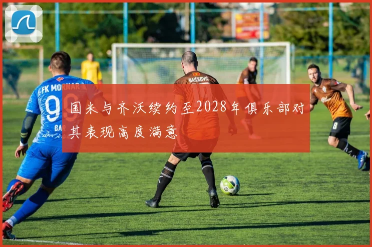 国米与齐沃续约至2028年俱乐部对其表现高度满意